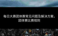 每日大赛团体赛常见问题及解决方案，团体赛比赛规则