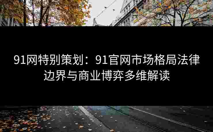 91网特别策划：91官网市场格局法律边界与商业博弈多维解读