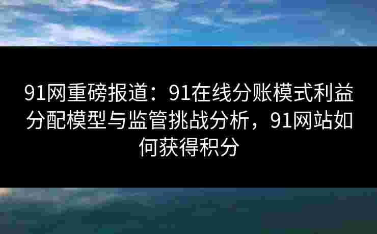 91网重磅报道:91在线分账模式利益分配模型与监管挑战分析,91网站如何获得积分 91网重磅报道:91在线分账模式利益分配模型与监管挑战分析,91网站如何获得积分