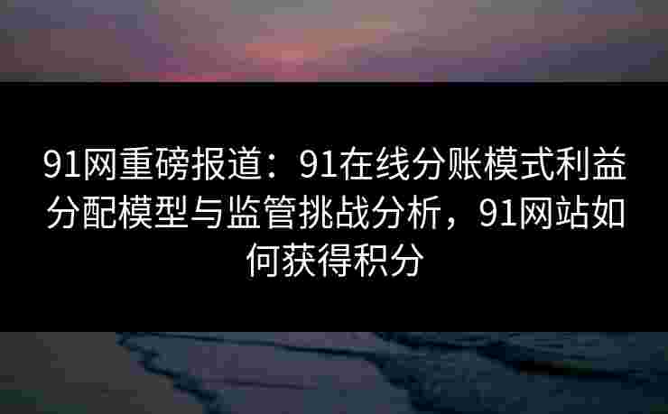 91网重磅报道:91在线分账模式利益分配模型与监管挑战分析,91网站如何获得积分 91网重磅报道:91在线分账模式利益分配模型与监管挑战分析,91网站如何获得积分