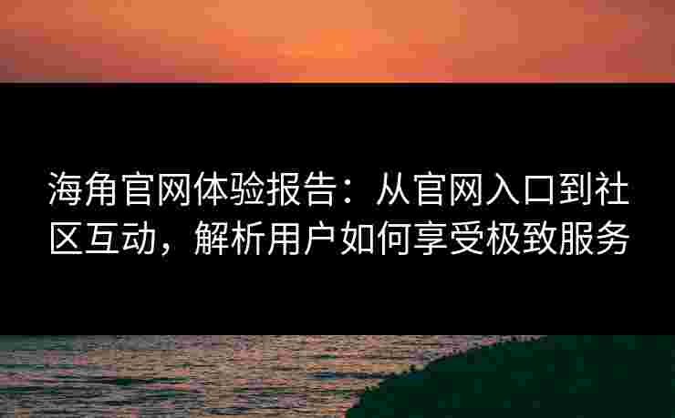 海角官网体验报告：从官网入口到社区互动，解析用户如何享受极致服务