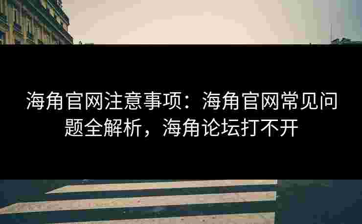 海角官网注意事项：海角官网常见问题全解析，海角论坛打不开