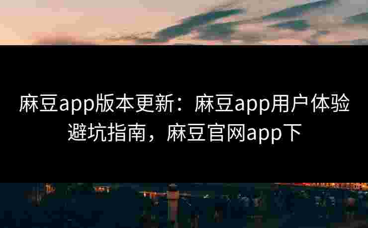 麻豆app版本更新：麻豆app用户体验避坑指南，麻豆官网app下