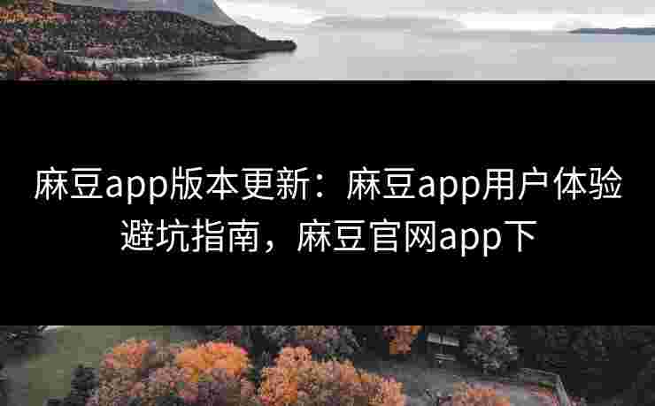 麻豆app版本更新：麻豆app用户体验避坑指南，麻豆官网app下