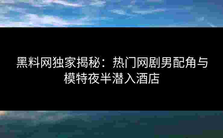 黑料网独家揭秘：热门网剧男配角与模特夜半潜入酒店