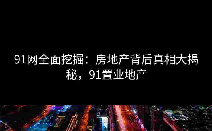 91网全面挖掘：房地产背后真相大揭秘，91置业地产