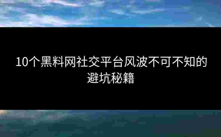 10个黑料网社交平台风波不可不知的避坑秘籍