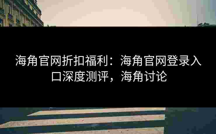 海角官网折扣福利：海角官网登录入口深度测评，海角讨论