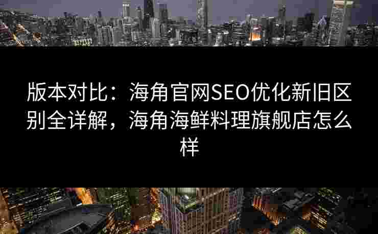 版本对比:海角官网SEO优化新旧区别全详解,海角海鲜料理旗舰店怎么样 版本对比:海角官网SEO优化新旧区别全详解,海角海鲜料理旗舰店怎么样