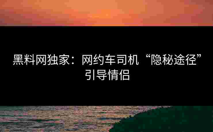 黑料网独家：网约车司机“隐秘途径”引导情侣