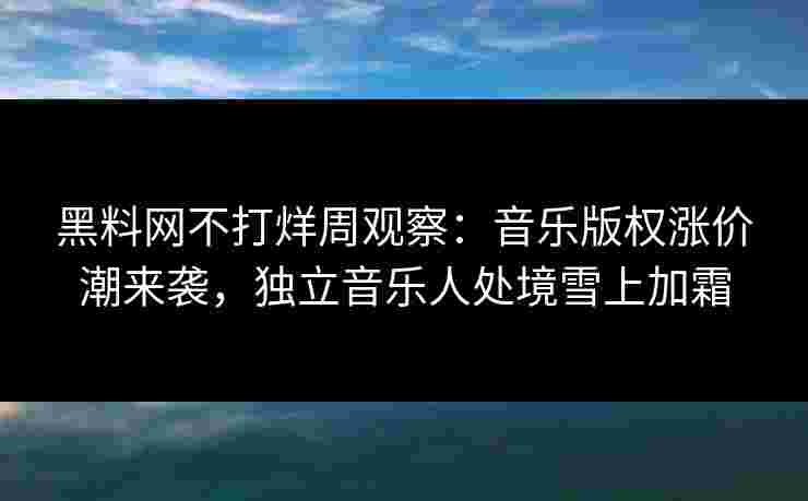 黑料网不打烊周观察:音乐版权涨价潮来袭,独立音乐人处境雪上加霜 黑料网不打烊周观察:音乐版权涨价潮来袭,独立音乐人处境雪上加霜