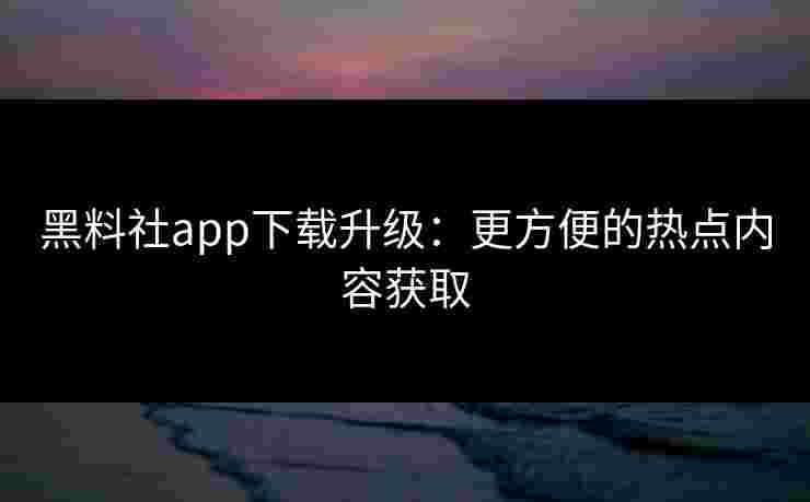 黑料社app下载升级：更方便的热点内容获取