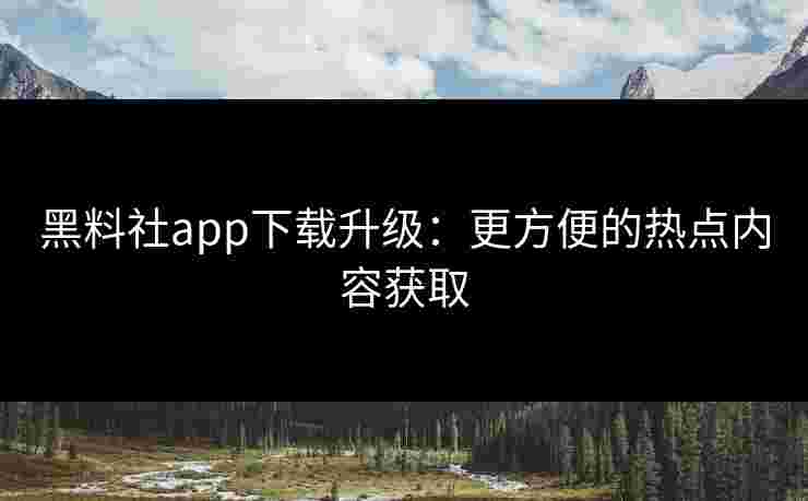 黑料社app下载升级：更方便的热点内容获取
