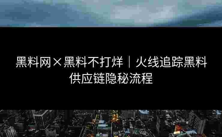 黑料网×黑料不打烊｜火线追踪黑料供应链隐秘流程