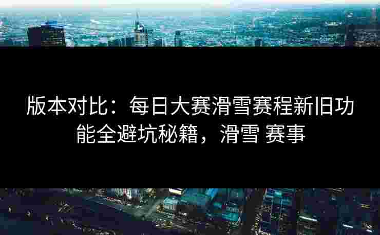 版本对比：每日大赛滑雪赛程新旧功能全避坑秘籍，滑雪 赛事