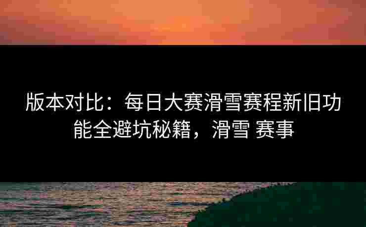 版本对比：每日大赛滑雪赛程新旧功能全避坑秘籍，滑雪 赛事