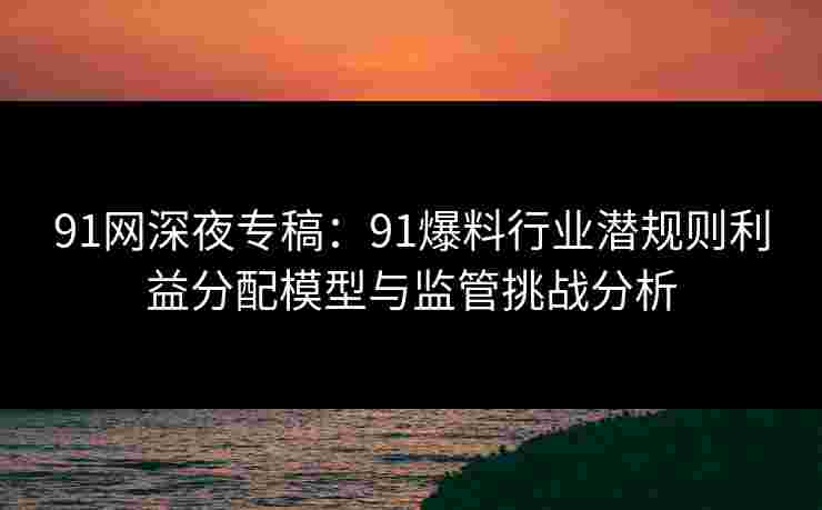 91网深夜专稿:91爆料行业潜规则利益分配模型与监管挑战分析 91网深夜专稿:91爆料行业潜规则利益分配模型与监管挑战分析
