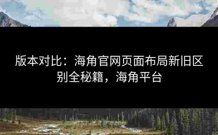 版本对比:海角官网页面布局新旧区别全秘籍,海角平台 版本对比:海角官网页面布局新旧区别全秘籍,海角平台
