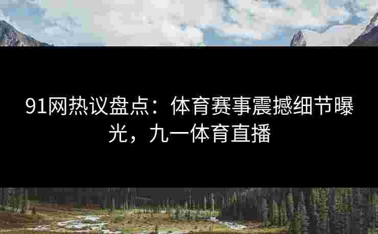 91网热议盘点：体育赛事震撼细节曝光，九一体育直播
