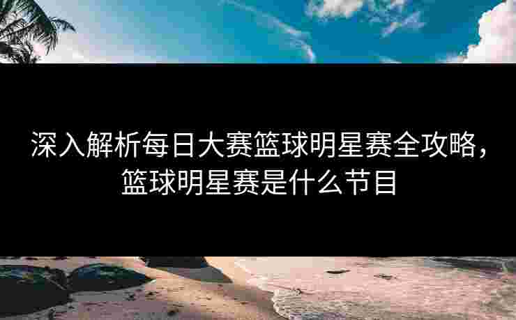 深入解析每日大赛篮球明星赛全攻略,篮球明星赛是什么节目 深入解析每日大赛篮球明星赛全攻略,篮球明星赛是什么节目