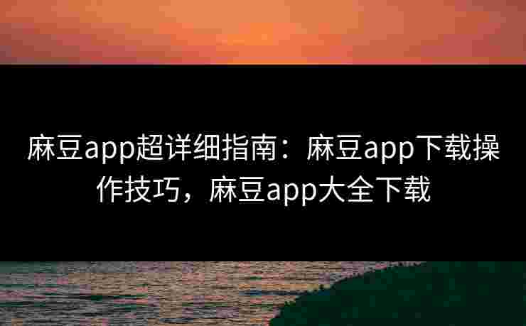 麻豆app超详细指南：麻豆app下载操作技巧，麻豆app大全下载