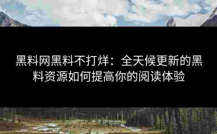 黑料网黑料不打烊：全天候更新的黑料资源如何提高你的阅读体验