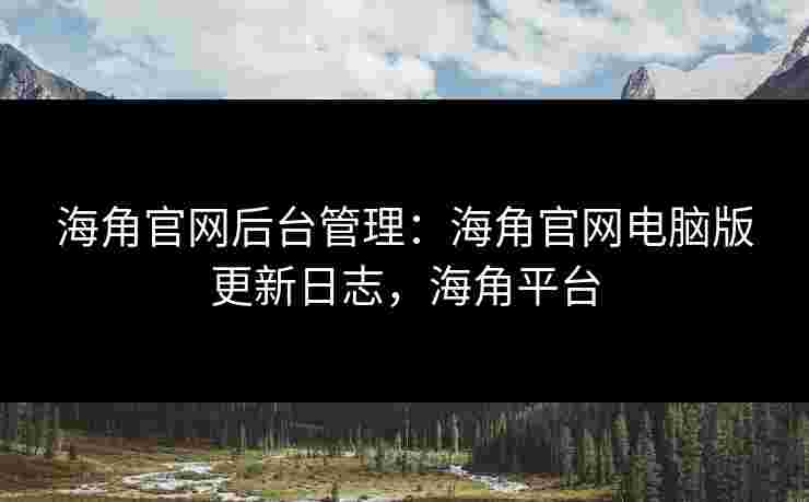 海角官网后台管理：海角官网电脑版更新日志，海角平台