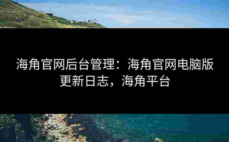 海角官网后台管理：海角官网电脑版更新日志，海角平台