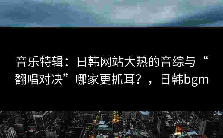 音乐特辑：日韩网站大热的音综与“翻唱对决”哪家更抓耳？，日韩bgm