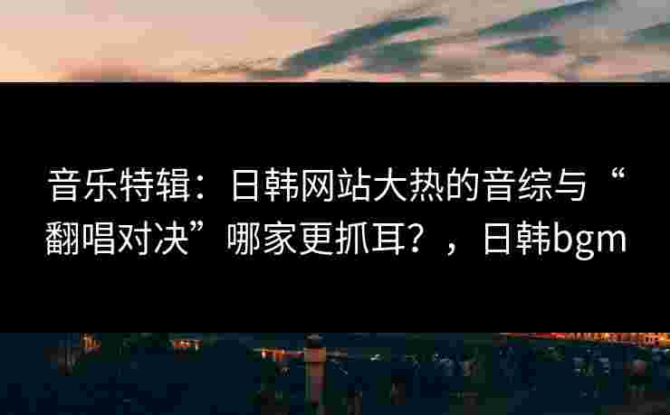 音乐特辑：日韩网站大热的音综与“翻唱对决”哪家更抓耳？，日韩bgm