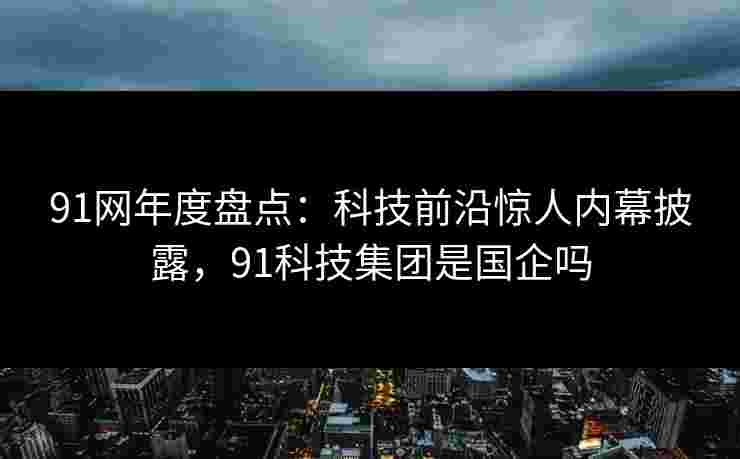91网年度盘点:科技前沿惊人内幕披露,91科技集团是国企吗 91网年度盘点:科技前沿惊人内幕披露,91科技集团是国企吗