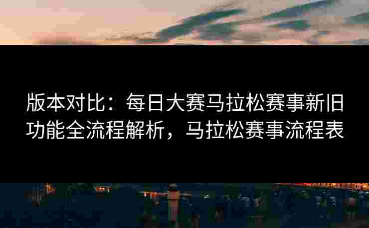 版本对比：每日大赛马拉松赛事新旧功能全流程解析，马拉松赛事流程表