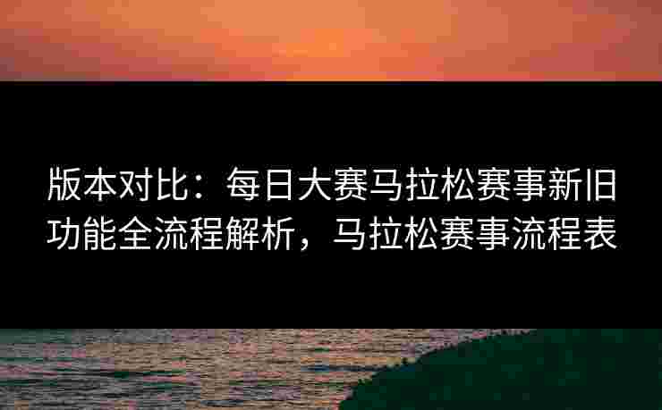 版本对比：每日大赛马拉松赛事新旧功能全流程解析，马拉松赛事流程表