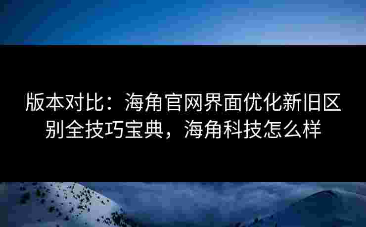 版本对比：海角官网界面优化新旧区别全技巧宝典，海角科技怎么样