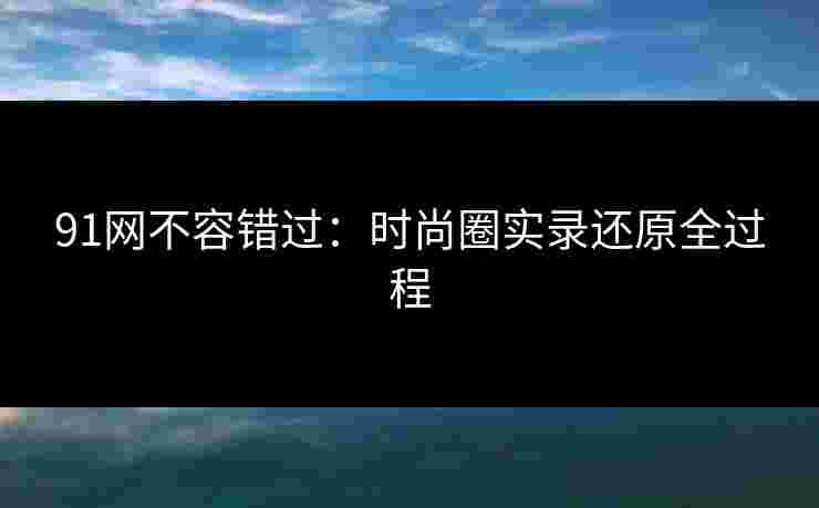 91网不容错过：时尚圈实录还原全过程