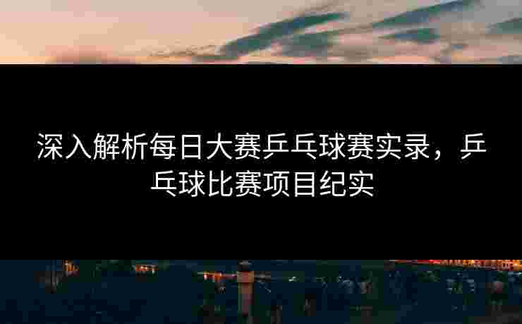深入解析每日大赛乒乓球赛实录，乒乓球比赛项目纪实