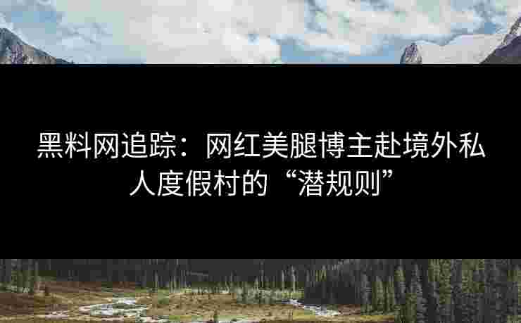黑料网追踪：网红美腿博主赴境外私人度假村的“潜规则”