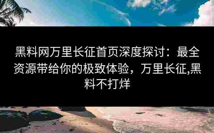 黑料网万里长征首页深度探讨：最全资源带给你的极致体验，万里长征,黑料不打烊