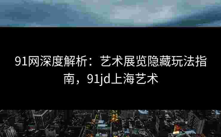 91网深度解析：艺术展览隐藏玩法指南，91jd上海艺术