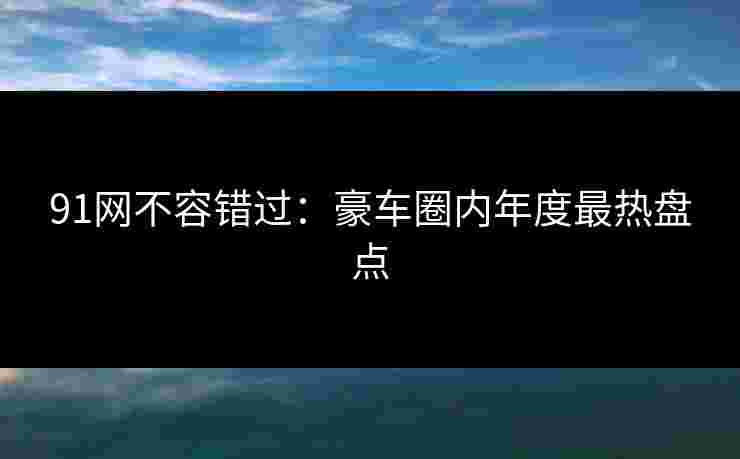 91网不容错过：豪车圈内年度最热盘点