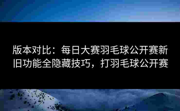 版本对比：每日大赛羽毛球公开赛新旧功能全隐藏技巧，打羽毛球公开赛