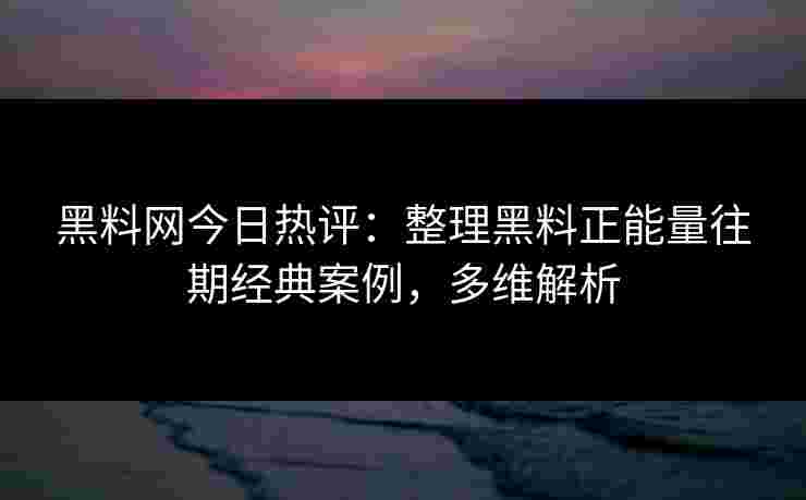 黑料网今日热评：整理黑料正能量往期经典案例，多维解析