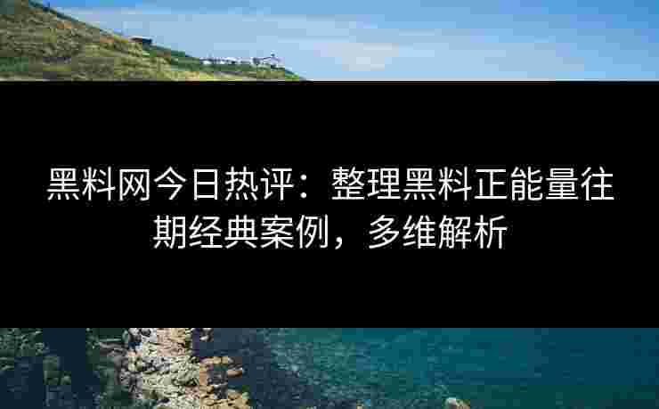 黑料网今日热评：整理黑料正能量往期经典案例，多维解析