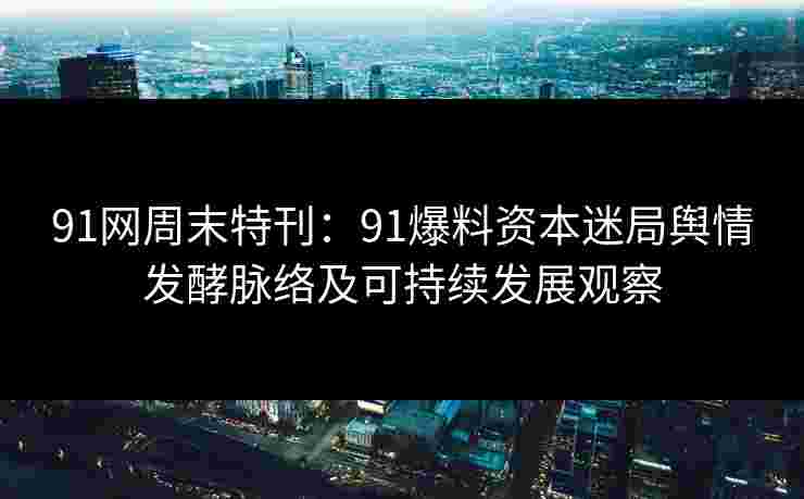 91网周末特刊：91爆料资本迷局舆情发酵脉络及可持续发展观察