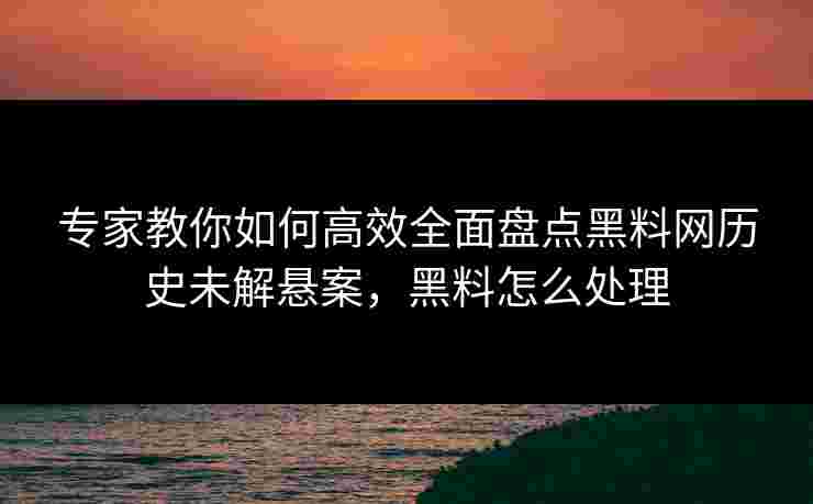 专家教你如何高效全面盘点黑料网历史未解悬案，黑料怎么处理