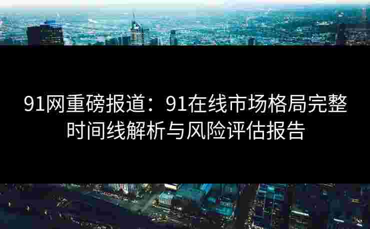 91网重磅报道:91在线市场格局完整时间线解析与风险评估报告 91网重磅报道:91在线市场格局完整时间线解析与风险评估报告