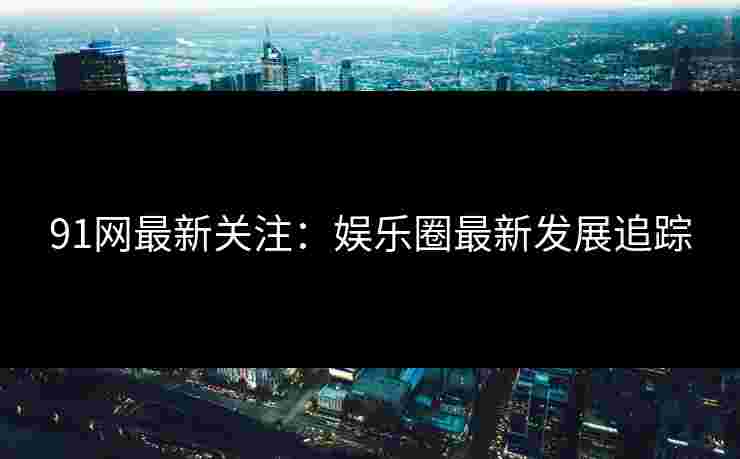 91网最新关注：娱乐圈最新发展追踪