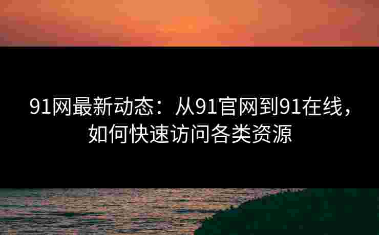 91网最新动态:从91官网到91在线,如何快速访问各类资源 91网最新动态:从91官网到91在线,如何快速访问各类资源