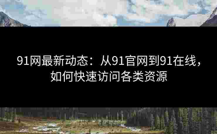 91网最新动态:从91官网到91在线,如何快速访问各类资源 91网最新动态:从91官网到91在线,如何快速访问各类资源