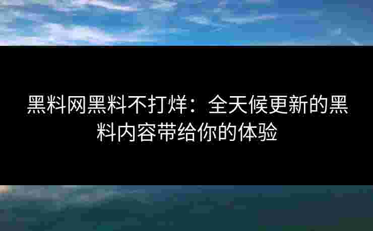 黑料网黑料不打烊：全天候更新的黑料内容带给你的体验